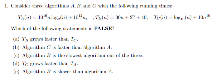 1. Consider thrce algorithms A, B and C with the following running times:
TA(n) = 1016n log2(1) + 10'²n,
,TB(n) = 30n + 2" + 40, Tc(n)= log10(n) + 10n10.
Which of the following statements is FALSE?
(a) TB grows faster than Te.
(b) Algorithm C is faster than algorithm A.
(c) Algorithm B is the slowest algorithm out of the three.
(d) Tc grows faster than TA.
(c) Algorithm B is slower than algorithm A.
