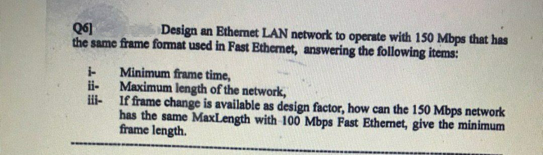 Design an Ethermet LAN network to operate with 150 Mbps that has
Q6]
the same frame fomat used in Fast Ethernet, answering the following items:
Minimum frame time,
ii-
i-
Maximum length of the network,
i-
If frame change is available as design factor, how can the 150 Mbps network
has the same MaxLength with 100 Mbps Fast Ethernet, give the minimum
frame length.

