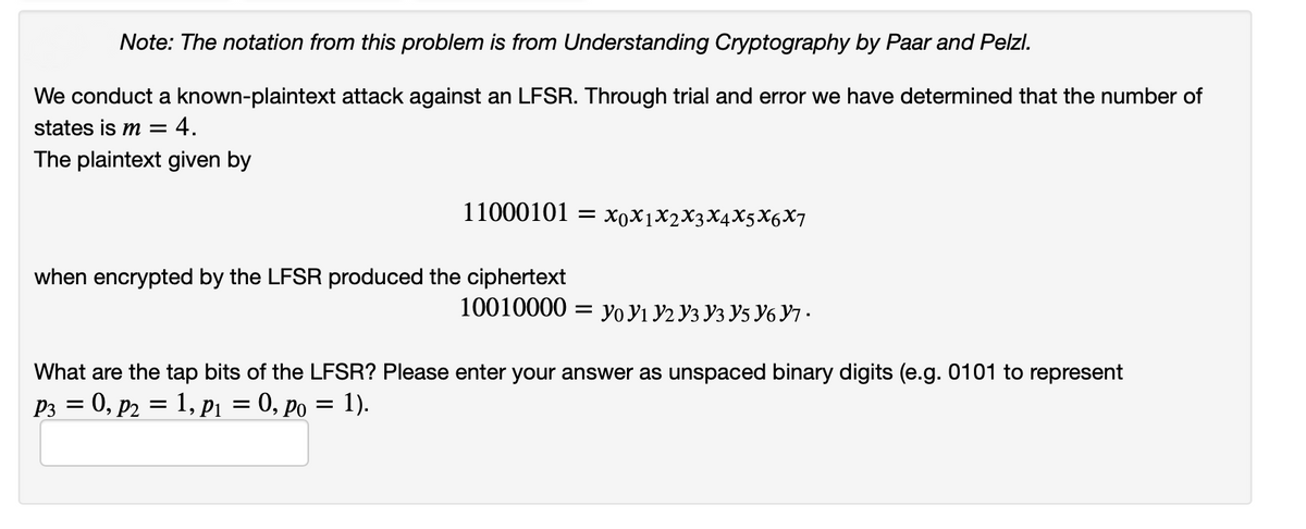 Note: The notation from this problem is from Understanding Cryptography by Paar and Pelzl.
We conduct a known-plaintext attack against an LFSR. Through trial and error we have determined that the number of
states is m =
4.
The plaintext given by
11000101 — ХоXјX2XҙХ4X5X6X7
when encrypted by the LFSR produced the ciphertext
10010000
Уo У1 У2 Уз Уз У5 У6 Ут .
What are the tap bits of the LFSR? Please enter your answer as unspaced binary digits (e.g. 0101 to represent
P3 = 0, p2 = 1, p1 = 0, po = 1).
