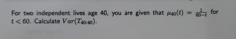 For two independent lives age 40, you are given that H40(t) = 80- for
t< 60. Calculate Var(T40:40).
%3D
