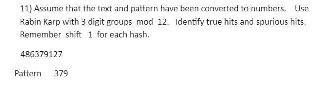 11) Assume that the text and pattern have been converted to numbers. Use
Rabin Karp with 3 digit groups mod 12. Identify true hits and spurious hits.
Remember shift 1 for each hash.
486379127
Pattern
379
