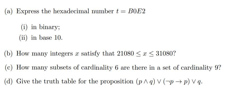 (a) Express the hexadecimal number t = B0E2
(i) in binary;
(ii) in base 10.
(b) How many integers x satisfy that 21080 < x < 31080?
(c) How many subsets of cardinality 6 are there in a set of cardinality 9?
(d) Give the truth table for the proposition (p ^ q) V (¬p → p) V q.
