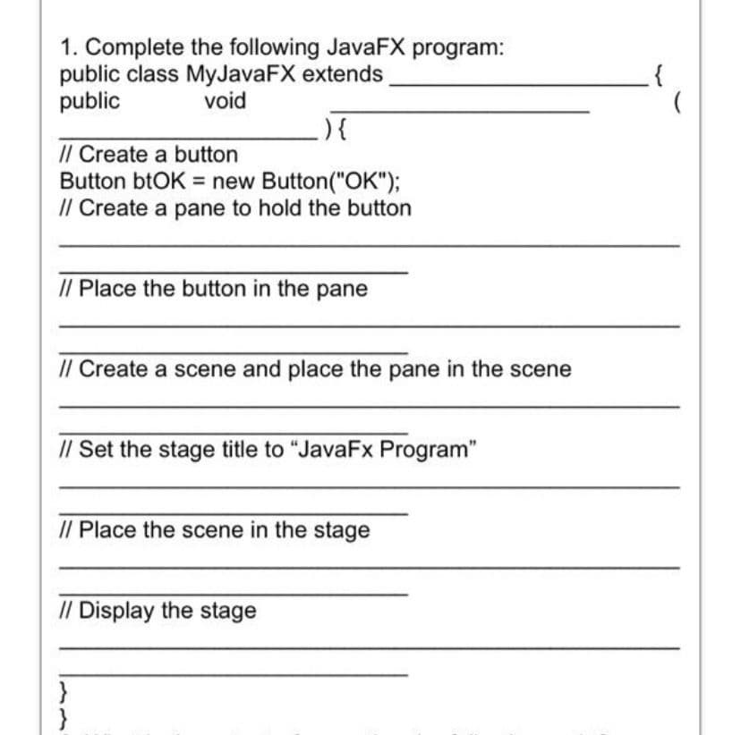 1. Complete the following JavaFX program:
public class MyJavaFX extends
public
void
){
// Create a button
Button btOK = new Button("OK");
/l Create a pane to hold the button
// Place the button in the pane
// Create a scene and place the pane in the scene
// Set the stage title to "JavaFx Program"
// Place the scene in the stage
// Display the stage
