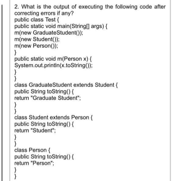2. What is the output of executing the following code after
correcting errors if any?
public class Test {
public static void main(String[] args){
m(new GraduateStudent());
m(new Student());
m(new Person());
}
public static void m(Person x) {
System.out.printIn(x.toString());
}
}
class GraduateStudent extends Student {
public String toString() {
return "Graduate Student";
}
class Student extends Person {
public String toString(){
return "Student";
}
class Person {
public String toString(){
return "Person";
}
}
