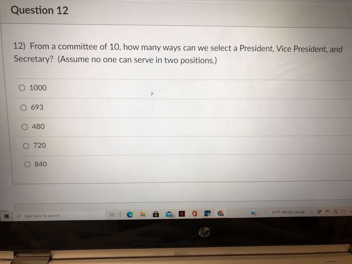 Question 12
12) From a committee of 10, how many ways can we select a President, Vice President, and
Secretary? (Assume no one can serve in two positions.)
1000
693
480
O 720
O 840
A 101°F Mostly cloudy
P Type here to search
99+
