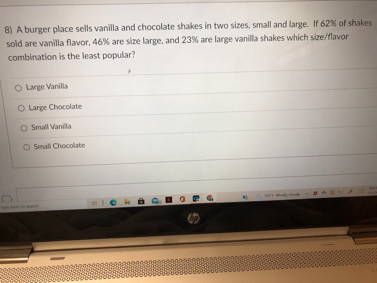 8) A burger place sells vanilla and chocolate shakes in two sizes, small and large. If 62% of shakes
sold are vanilla flavor, 46% are size large, and 23% are large vanilla shakes which size/flavor
combination is the least popular?
Large Vanilla
O Large Chocolate
O Small Vanilla
Small Chocolate
8:50
A 101°F Mostly cloudy
7/12/2
Type here to search
hp
