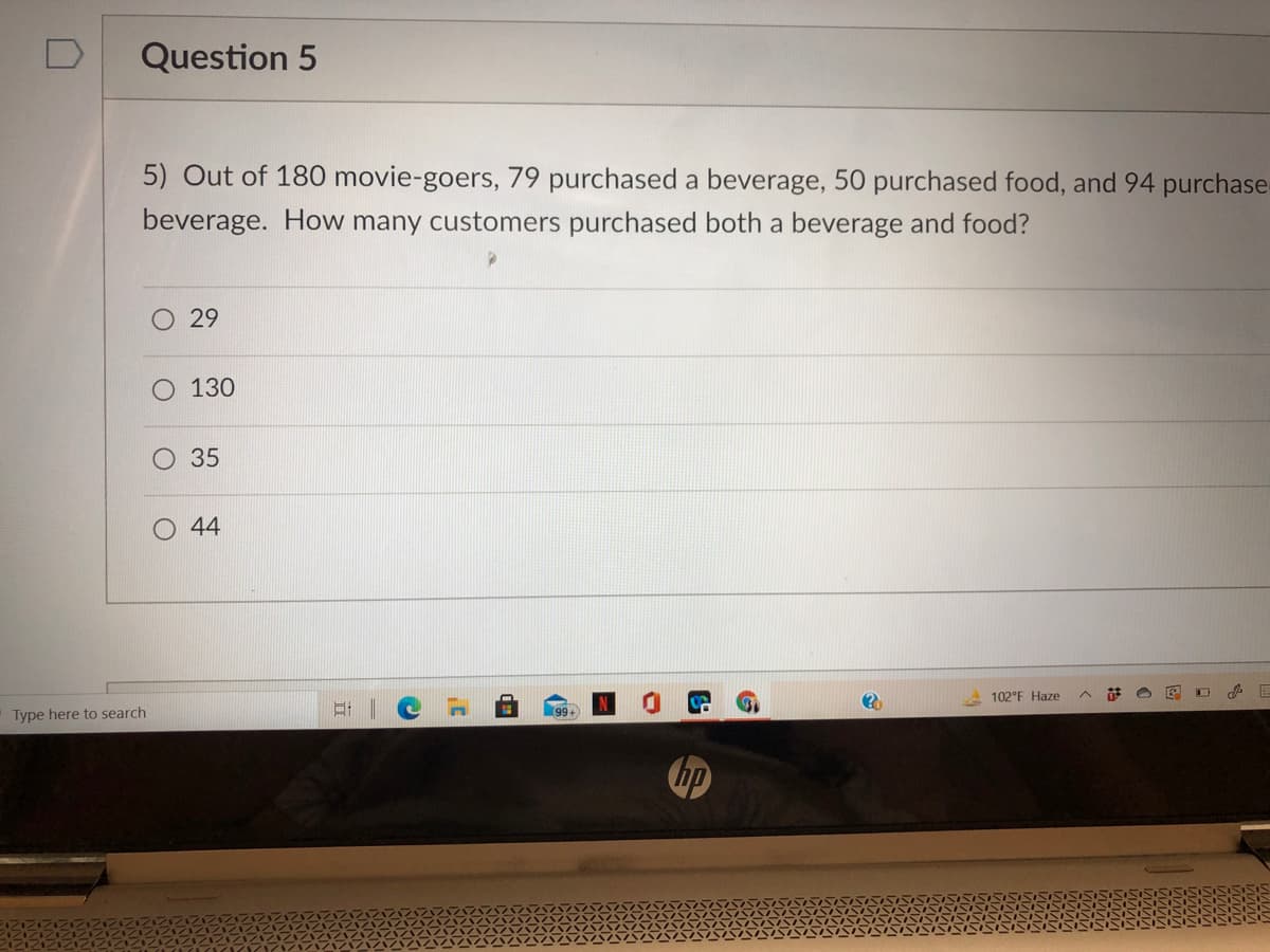 Question 5
5) Out of 180 movie-goers, 79 purchased a beverage, 50 purchased food, and 94 purchase-
beverage. How many customers purchased both a beverage and food?
29
130
35
44
102°F Haze
Type here to search
99+
hp
