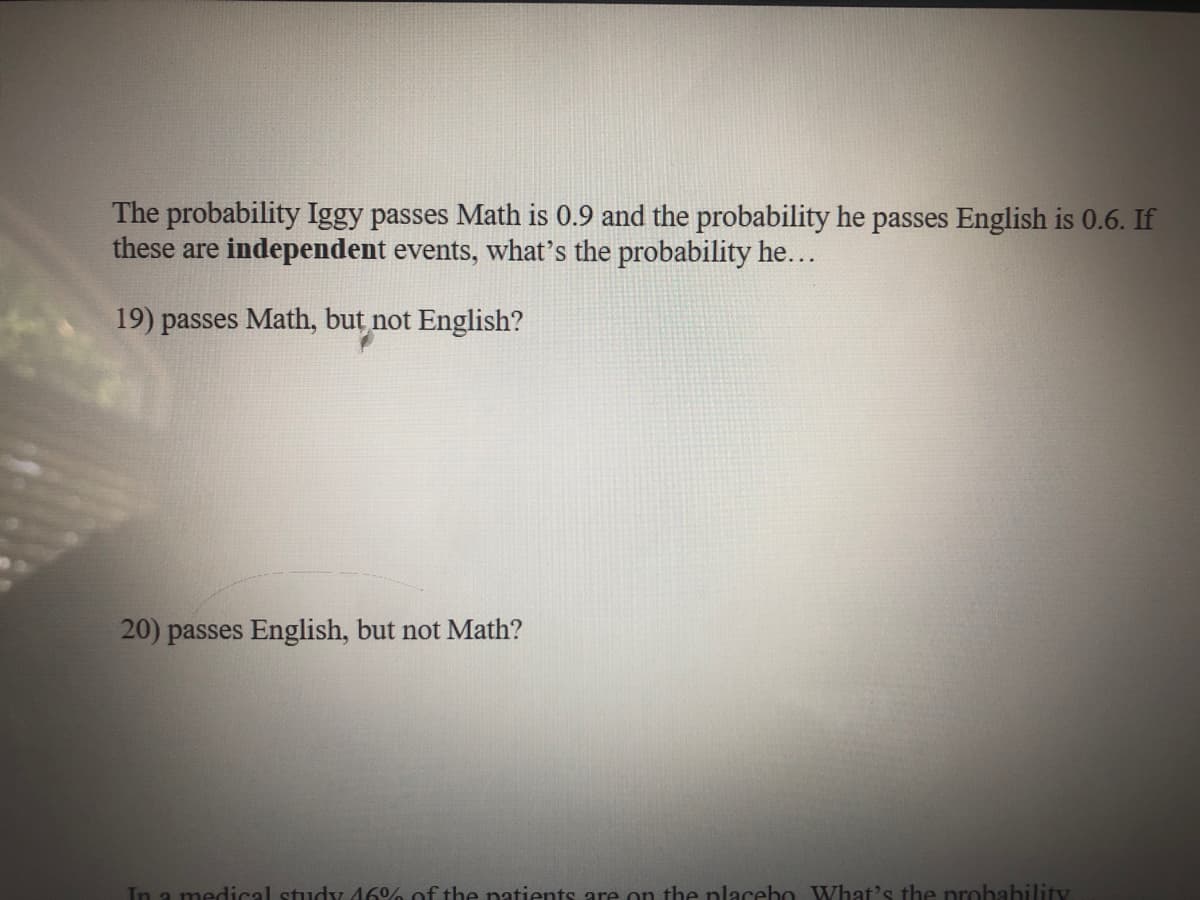 The probability Iggy passes Math is 0.9 and the probability he passes English is 0.6. If
these are independent events, what's the probability he...
19) passes Math, but not English?
20) passes English, but not Math?
In a medical study 46 of the natients are on the placebo VWhat's the probability
