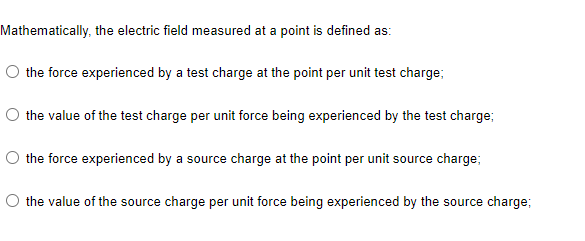 Mathematically, the electric field measured at a point is defined as:
O the force experienced by a test charge at the point per unit test charge;
the value of the test charge per unit force being experienced by the test charge;
O the force experienced by a source charge at the point per unit source charge;
the value of the source charge per unit force being experienced by the source charge;
