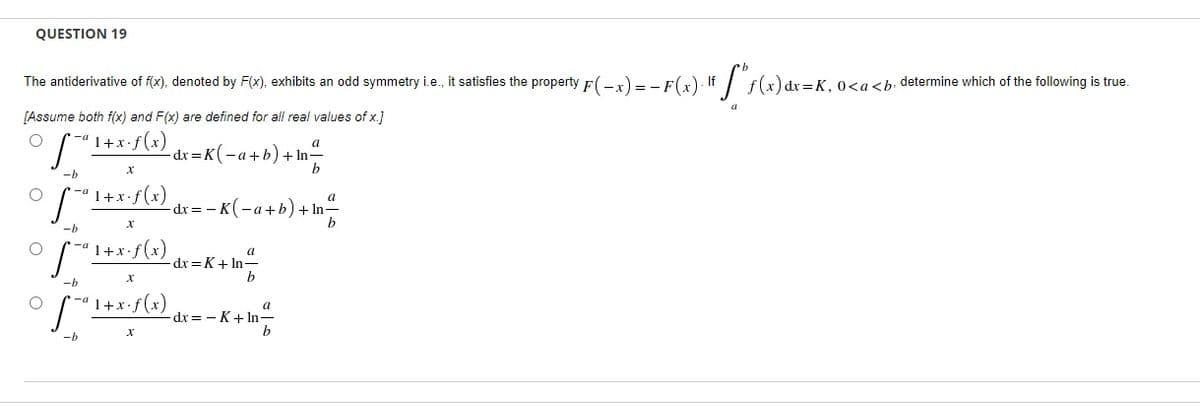 QUESTION 19
The antiderivative of f(x), denoted by F(x), exhibits an odd symmetry i.e., it satisfies the property F(-x) = - F(x) If / f(x) dr=K, O<a<b. determine which of the following is true.
[Assume both f(x) and F(x) are defined for all real values of x.]
1+x.f(x)
a
dx = K( -a+b) + In-
-b
r-ª 1+x•f(x)
dx = - K(-a+b
-b
'1+x•f(x)
a
dx =K+ In-
b
-b
1+x.
a
dx= - K+ In=
