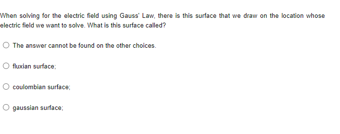 When solving for the electric field using Gauss' Law, there is this surface that we draw on the location whose
electric field we want to solve. What is this surface called?
O The answer cannot be found on the other choices.
fluxian surface;
coulombian surface;
O gaussian surface;
