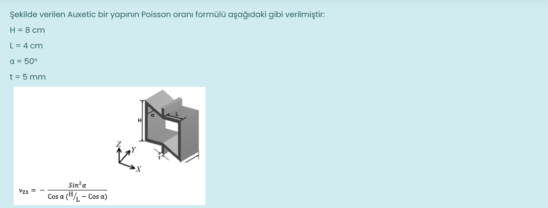 Şekilde verilen Auxetic bir yapının Poisson oranı formülü aşağıdaki gibi verilmiştir:
H = 8 cm
L = 4 cm
a = 50°
t = 5 mm
Sin?a
Vzx = -
Cos a (H/, - Cos a)
