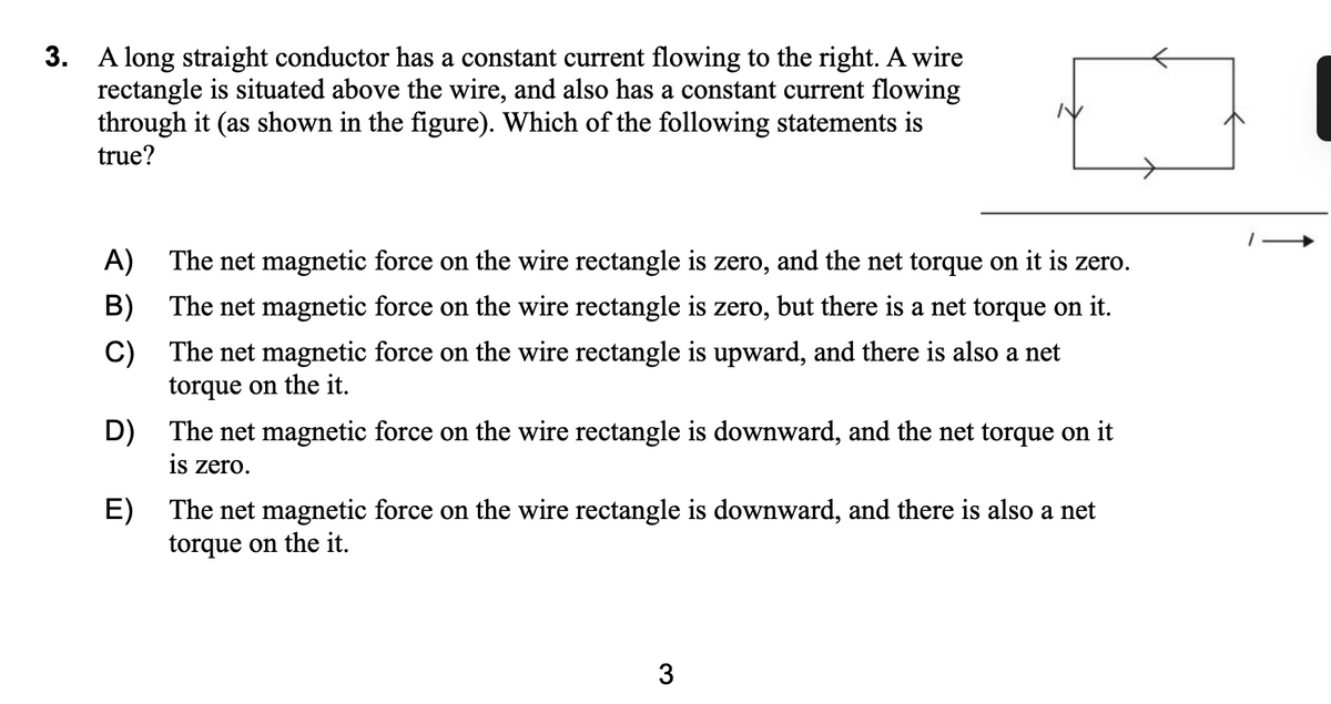 3. A long straight conductor has a constant current flowing to the right. A wire
rectangle is situated above the wire, and also has a constant current flowing
through it (as shown in the figure). Which of the following statements is
true?
A) The net magnetic force on the wire rectangle is zero, and the net torque on it is zero.
B) The net magnetic force on the wire rectangle is zero, but there is a net torque on it.
C) The net magnetic force on the wire rectangle is upward, and there is also a net
torque on the it.
D) The net magnetic force on the wire rectangle is downward, and the net torque on it
is zero.
E) The net magnetic force on the wire rectangle is downward, and there is also a net
torque on the it.
3
