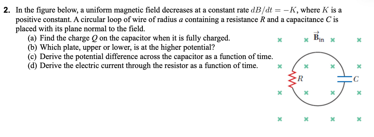 2. In the figure below, a uniform magnetic field decreases at a constant rate dB/dt = -K, where K is a
positive constant. A circular loop of wire of radius a containing a resistance R and a capacitance C is
placed with its plane normal to the field.
(a) Find the charge Q on the capacitor when it is fully charged.
(b) Which plate, upper or lower, is at the higher potential?
(c) Derive the potential difference across the capacitor as a function of time.
(d) Derive the electric current through the resistor as a function of time.
Bin
'in x
R
