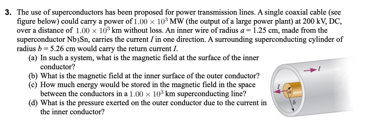 3. The use of superconductors has been proposed for power transmission lines. A single coaxial cable (see
figure below) could carry a power of 1.00 x 10³ MW (the output of a large power plant) at 200 kV, DC,
over a distance of 1.00 x 10³ km without loss. An inner wire of radius a =
superconductor Nb3Sn, carries the current I in one direction. A surrounding superconducting cylinder of
radius b = 5.26 cm would carry the return current I.
(a) In such a system, what is the magnetic field at the surface of the inner
1.25 cm, made from the
%3D
conductor?
(b) What is the magnetic field at the inner surface of the outer conductor?
(c) How much energy would be stored in the magnetic field in the space
between the conductors in a 1.00 × 10³ km superconducting line?
(d) What is the pressure exerted on the outer conductor due to the current in
the inner conductor?

