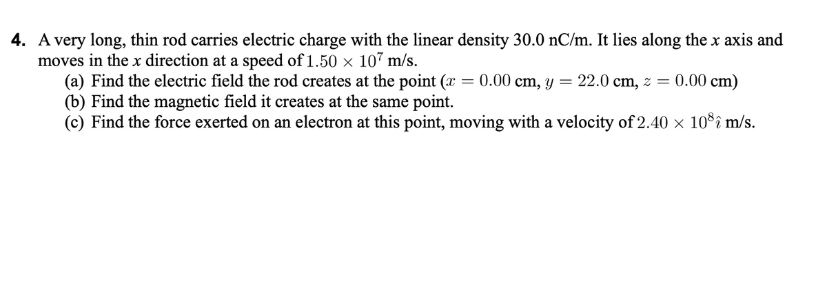 4. A very long, thin rod carries electric charge with the linear density 30.0 nC/m. It lies along the x axis and
moves in the x direction at a speed of 1.50 x 107 m/s.
(a) Find the electric field the rod creates at the point (x = 0.00 cm, y
(b) Find the magnetic field it creates at the same point.
(c) Find the force exerted on an electron at this point, moving with a velocity of 2.40 x 10°î m/s.
22.0 cm, z =
0.00 cm)

