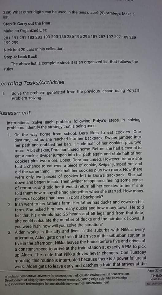 289) What other digits can be used in the tens place? (9) Strategy: Make a
list
Step 3: Carry out the Plan
Make an Organized List:
281 191 291 183 283 193 293 185 285 195 295 187 287 197 297 189 289
199 299.
Nick had 20 cars in his collection.
Step 4: Look Back
The above list is complete since it is an organized list that follows the
rules.
Learning Tasks/Activities
I Solve the problem generated from the prevlous lesson using Polya's
Problem-solving
Assessment
Instructions: Solve each problem following Polya's steps in solving
problems. Identify the strategy that is being used.
1. On the way home from school, Dora likes to eat cookies. One
daytime, just as she reached into her backpack, Swiper jumped into
her path and grabbed her bag. It stole half of her cookies plus two
more. A bit shaken, Dora continued home. Before she had a casual to
eat a cookie, Swiper jumped into her path again and stole half of her
cookies plus two more. Upset, Dora continued. However, before she
had a chance to eat even a piece of cookie, Swiper jumped out and
did the sarne thing - took half her cookies plus two more. Now there
were only two pieces of cookies left in Dora's backpack. She sat
down and began to sob. Then Swiper reappeared, feeling some sense
of remorse, and told her it would return all her cookies to her if she
told them how many she had altogether when she started. How many
pieces of cookies had been in Dora's backpack?
2. Irish went to her father's farm. Her father has ducks and cows on his
farm, She asked him how many ducks and how many cows. He told
her that his animals had 26 heads and 68 legs, and from that data,
she could calculate the number of ducks and the number of cows. If
you were Irish, how will you solve the situation?
3. Alden works in the city and lives in the suburbs with Nikka. Every
afternoon, Alden gets on a train that arrives at the suburban station at
five in the afternoon. Nikka leaves the house before five and drives at
a constant speed to arrive at the train station at exactly 5 PM to pick
up Alden. The route that Nikka drives never changes. One Tuesday
morning, this routine is interrupted because there is a power fallure at
work. Alden gets to leave early and catches a train that arrives at the
A globally competitive university for science, technology, and environmental conservation.
Development of a highly competitive human resource, cutting-edge scientific knowledge
and innovative technologies for sustainable communities and environment
Page 32 of
TP-IMD
Vo 07-152
DAINZDN
