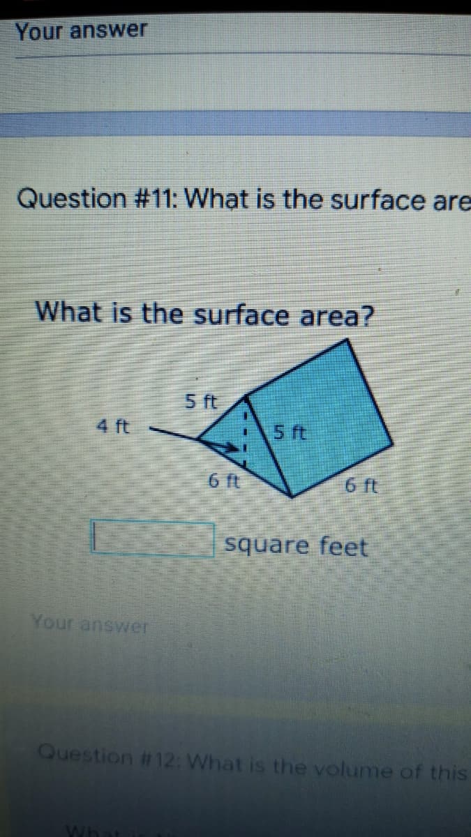 Your answer
Question #11: What is the surface are
What is the surface area?
5 ft
4 ft
5 ft
6 It
6 ft
square feet
Your answer
Question # 12: What is the volume of this
