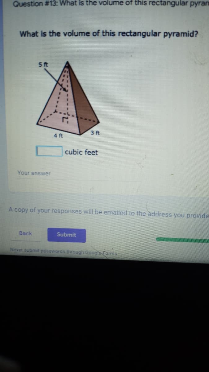 Question #13: What is the volume of this rectangular pyran
What is the volume of this rectangular pyramid?
5ft
4 ft
3 ft
cubic feet
Your answer
A copy of your responses will be emailed to the address you provide
Back
Submit
Never submit passwords through Google Forms-
