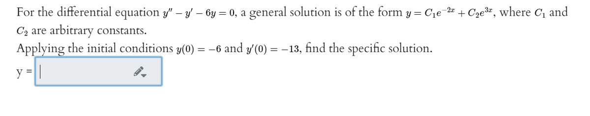 For the differential equation y" – y – 6y = 0, a general solution is of the form y = Cje-2r + Cze*", where C, and
C2 are arbitrary constants.
Applying the initial conditions y(0) = -6 and y'(0) = -13, find the specific solution.
y =||
%3D
