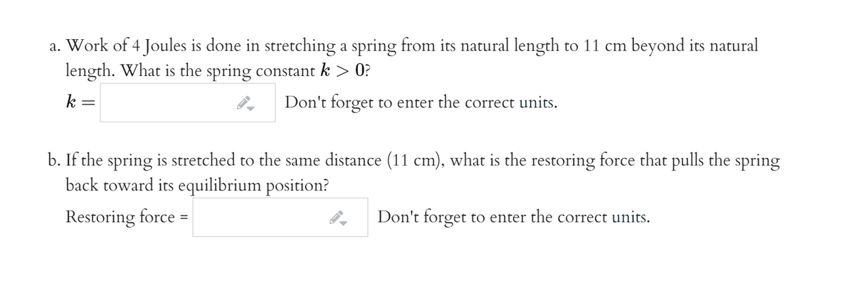 a. Work of 4 Joules is done in stretching a spring from its natural length to 11 cm beyond its natural
length. What is the spring constant k > 0?
k =
Don't forget to enter the correct units.
b. If the spring is stretched to the same distance (11 cm), what is the restoring force that pulls the spring
back toward its equilibrium position?
Restoring force
Don't forget to enter the correct units.
