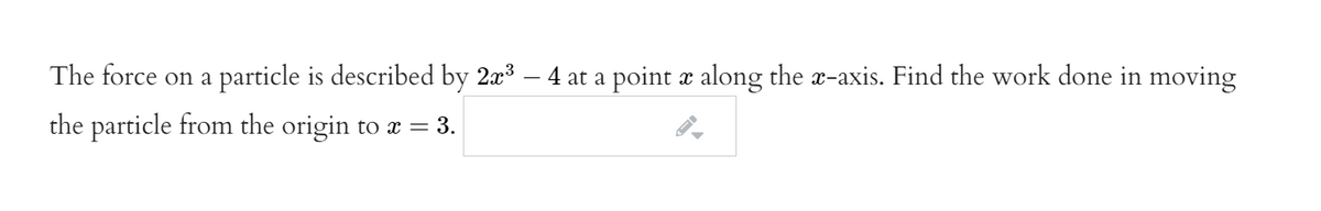 The force on a particle is described by 2æ3 – 4 at a point æ along the x-axis. Find the work done in moving
the particle from the origin to æ = 3.
