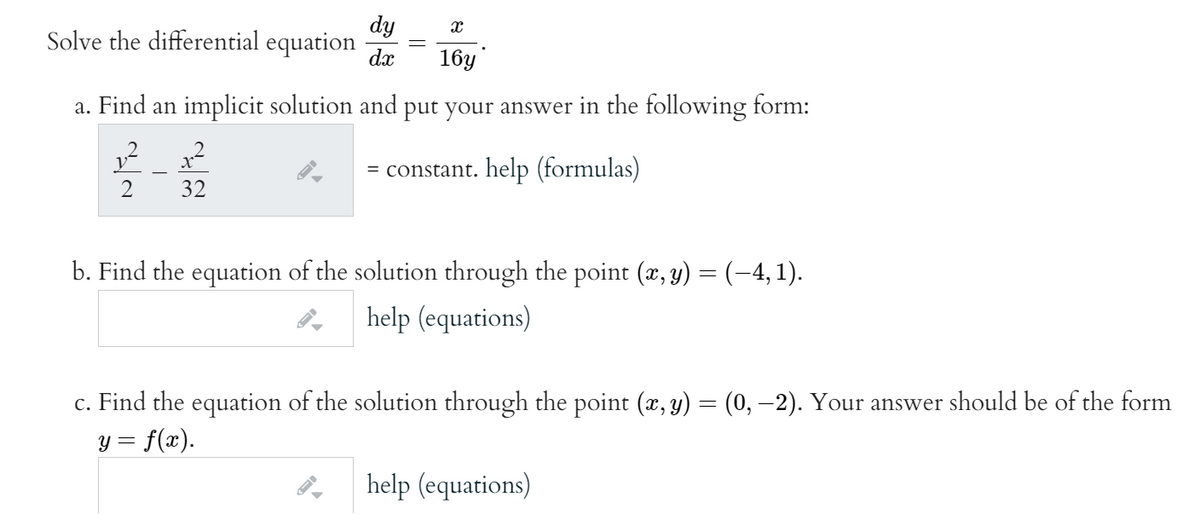 dy
Solve the differential equation
dx
16y
a. Find an implicit solution and put your answer in the following form:
= constant. help (formulas)
2
32
b. Find the equation of the solution through the point (x, y) = (-4, 1).
help (equations)
c. Find the equation of the solution through the point (x, y) = (0, –2). Your answer should be of the form
y = f(x).
help (equations)
