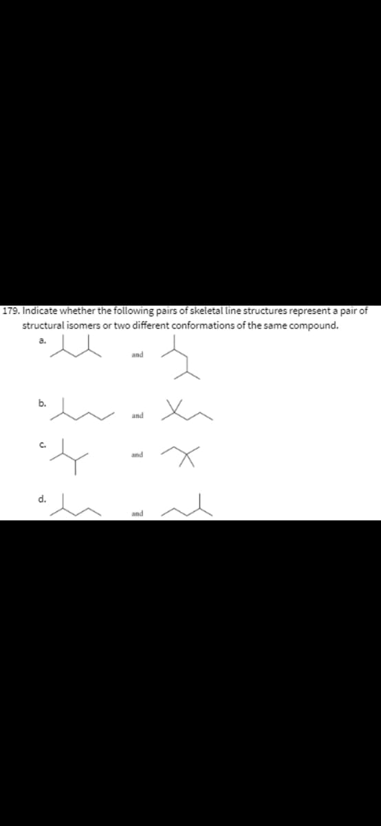 179. Indicate whether the following pairs of skeletal line structures represent a pair of
structural isomers or two different conformations of the same compound.
a.
and
b.
and
and
d.
