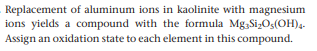 Replacement of aluminum ions in kaolinite with magnesium
ions yields a compound with the formula Mg,Si;Os(OH)4.
Assign an oxidation state to each element in this compound.
