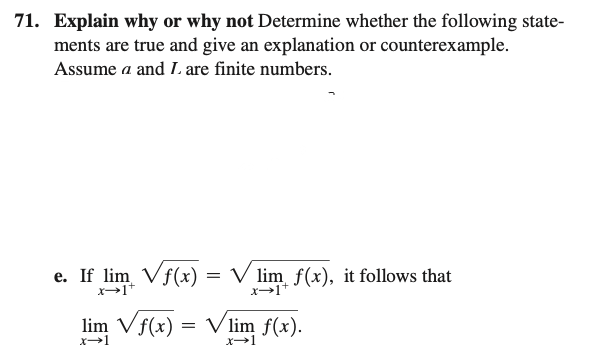 71. Explain why or why not Determine whether the following state-
ments are true and give an explanation or counterexample.
Assume a and L. are finite numbers.
e. If lim Vf(x) = √ lim f(x), it follows that
x→1+
lim Vf(x) = √lim f(x).
x-1
x-1