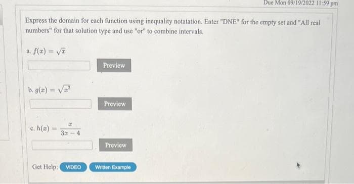 Express the domain for each function using inequality notatation. Enter "DNE" for the empty set and "All real
numbers" for that solution type and use "or" to combine intervals.
a. f(x)=√x
b. g(x) = √²
c. h(a)
=
I
3-4
Preview
Preview
Preview
Due Mon 09/19/2022 11:59 pm
Get Help: VIDEO Written Example