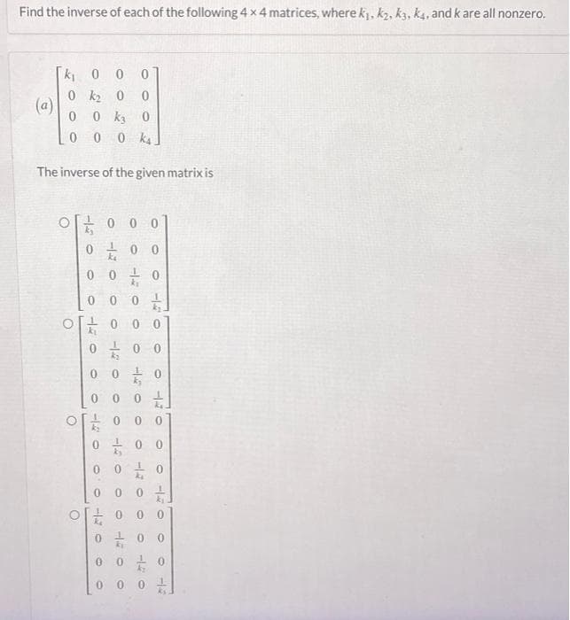 Find the inverse of each of the following 4 x 4 matrices, where k₁, k₂, k3, k4, and k are all nonzero.
k₁00
0 k₂0
0
0 k3 0
0 00k4.
The inverse of the given matrix is
(a)
000
0 0 0
0
O
00/1/
0 0 0 0
0
0 0 0
O
0 0
k₂
0
0
0
HE 0
0
0
1140
F1-
0
0 0 0
0 0
0
140
O
140
-14
O
0
0140
O
0
O
HE