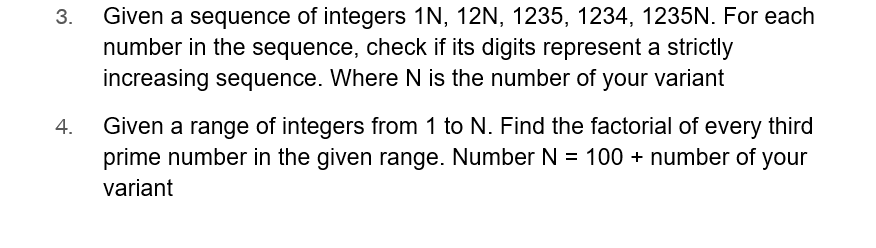 3.
4.
Given a sequence of integers 1N, 12N, 1235, 1234, 1235N. For each
number in the sequence, check if its digits represent a strictly
increasing sequence. Where N is the number of your variant
Given a range of integers from 1 to N. Find the factorial of every third
prime number in the given range. Number N = 100 + number of your
variant
