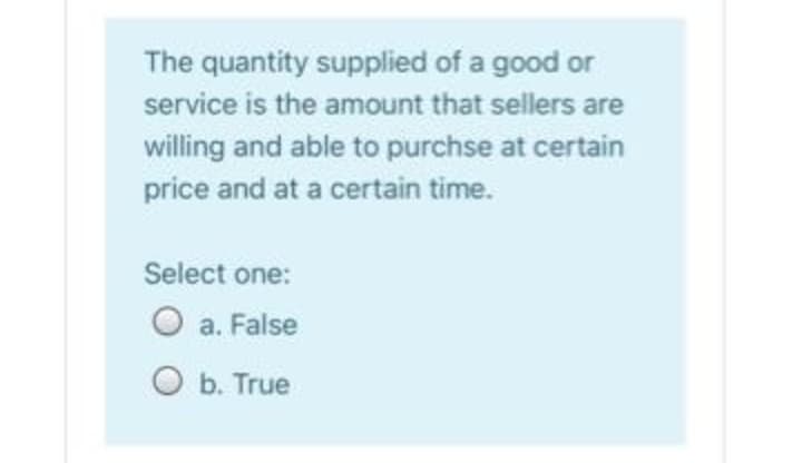 The quantity supplied of a good or
service is the amount that sellers are
willing and able to purchse at certain
price and at a certain time.
Select one:
O a. False
O b. True
