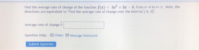Find the average rate of change of the function f(z) = 2x + 2z-8, from xm4 to x--2. Note, the
directions are equivalent to "Find the average rate of change over the interval [-4,-2]".
%3D
Average rate of change
Question Help: video O Message instructor
Submit Question
