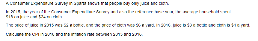 A Consumer Expenditure Survey in Sparta shows that people buy only juice and cloth.
In 2015, the year of the Consumer Expenditure Survey and also the reference base year, the average household spent
$18 on juice and $24 on cloth.
The price of juice in 2015 was $2 a bottle, and the price of cloth was $6 a yard. In 2016, juice is $3 a bottle and cloth is $4 a yard.
Calculate the CPI in 2016 and the inflation rate between 2015 and 2016.
