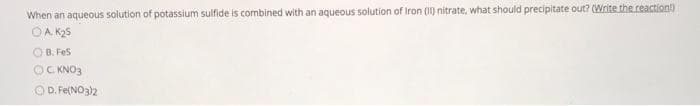 When an aqueous solution of potassium sulfide is combined with an aqueous solution of Iron (1) nitrate, what should precipitate out? (Write the reaction)
OA. K25
O B. Fes
OC KNO3
OD. Fe(NO3)2
