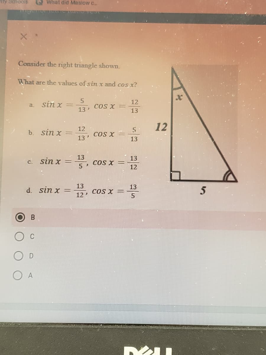nly Schools
O What did Maslow c.
Consider the right triangle shown.
What are the values of sin x and cos x?
a. sin x =
13
12
COS X =
13
12
12
b. sin x :
13
COS X =
13
13
c. sin x
13
COS X =
12
%3D
13
d. sin x
13
COS X =
5
12'
C
