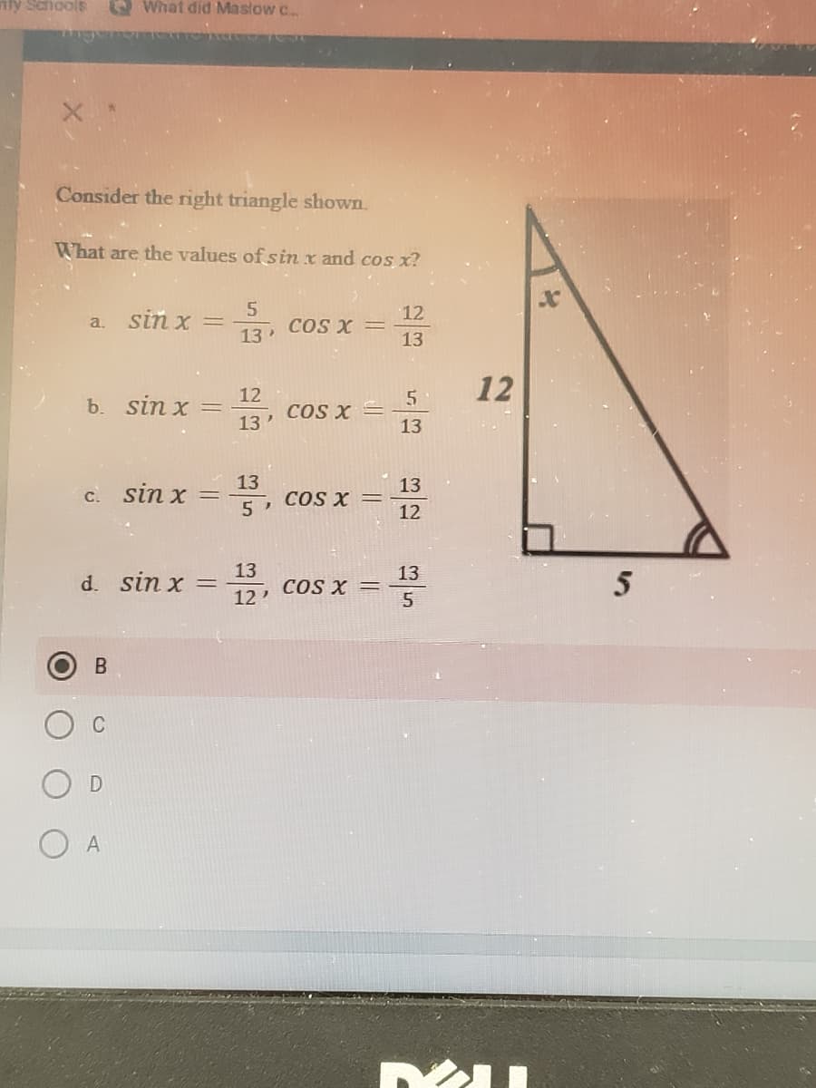 nly Schools
O What did Maslow c.
Consider the right triangle shown.
What are the values of sin x and cos x?
a. sin x =
13
12
COs X =
13
12
12
ь. sin x
COS X =
13
13
13
c. sin x
13
COS X =
12
5
13
d. sin x
13
COS X =
5
12
C
