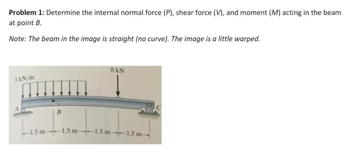 Problem 1: Determine the internal normal force (P), shear force (V), and moment (M) acting in the beam
at point B.
Note: The beam in the image is straight (no curve). The image is a little warped.
8 kN
3 kN/m
B
-1.5 m 1.5 m 1.5 m-
-1.5 m-