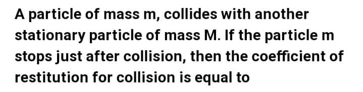 A particle of mass m, collides with another
stationary particle of mass M. If the particle m
stops just after collision, then the coefficient of
restitution for collision is equal to
