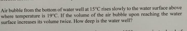 Air bubble from the bottom of water well at 15°C rises slowly to the water surface above
where temperature is 19°C. If the volume of the air bubble upon reaching the water
surface increases its volume twice. How deep is the water well?
