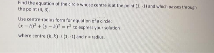 Find the equation of the circle whose centre is at the point (1, -1) and which passes through
the point (4, 3).
Use centre-radius form for equation of a circle:
(x-h)² + (y – k)? = r² to express your solution
where centre (h, k) is (1, -1) andr= radius.
