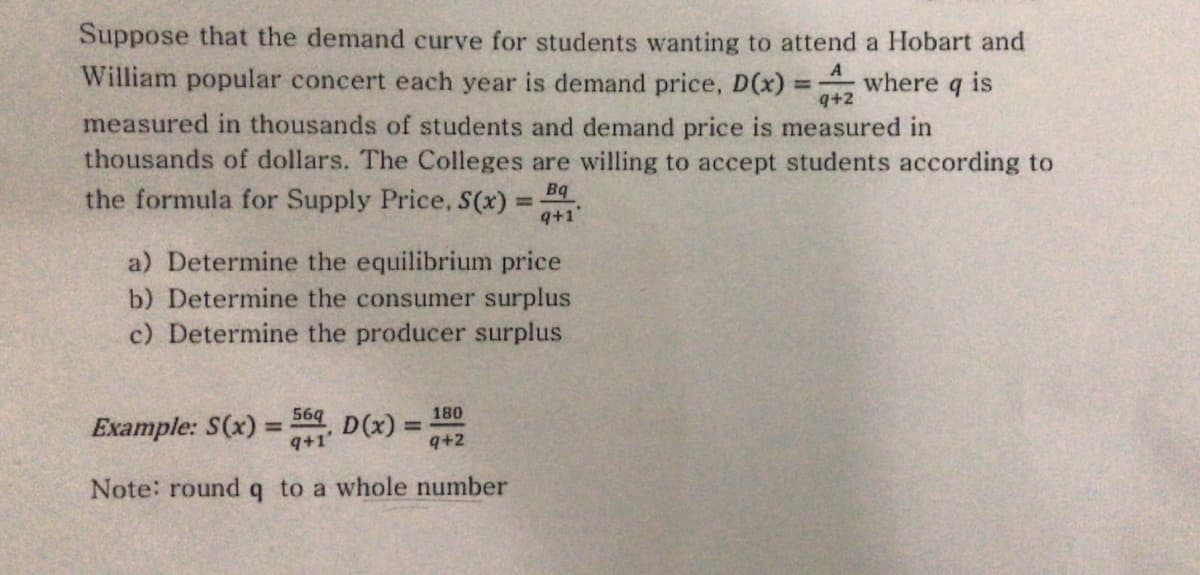 Suppose that the demand curve for students wanting to attend a Hobart and
A
William popular concert each year is demand price, D(x)
where q is
q+2
measured in thousands of students and demand price is measured in
thousands of dollars. The Colleges are willing to accept students according to
the formula for Supply Price, S(x) =
Bq
%3D
q+1'
a) Determine the equilibrium price
b) Determine the consumer surplus
c) Determine the producer surplus
569
Example: S(x) =
9+1'
D(x) =
180
%3D
%3D
9+2
Note: round q to a whole number

