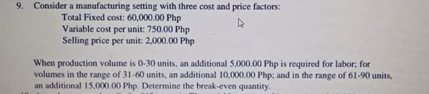 Consider a manufacturing setting with three cost and price factors:
Total Fixed cost: 60,000.00 Php
Variable cost per unit: 750.00 Php
Selling price per unit: 2,000.00 Php
When production volume is 0-30 units, an additional 5,000.00 Php is required for labor; for
volumes in the range of 31-60 units, an additional 10,000.00 Php; and in the range of 61-90 units,
an additional 15,000.00 Php. Determine the break-even quantity.
