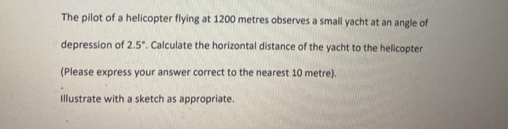 The pilot of a helicopter flying at 1200 metres observes a small yacht at an angle of
depression of 2.5°. Calculate the horizontal distance of the yacht to the helicopter
(Please express your answer correct to the nearest 10 metre).
Illustrate with a sketch as appropriate.
