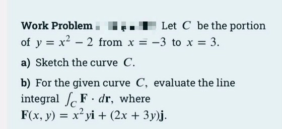 Work Problem .
Let C be the portion
of y = x2 - 2 from x -3 to x 3.
a) Sketch the curve C.
b) For the given curve C, evaluate the line
integral F . dr, where
F(x, y) = x² yi + (2x + 3y)j.
