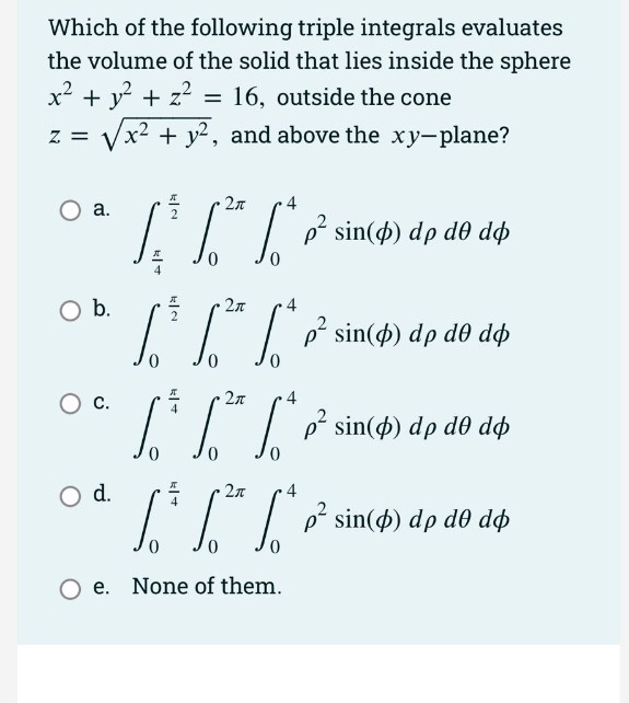 Which of the following triple integrals evaluates
the volume of the solid that lies inside the sphere
x² + y + z?
x² + y², and above the xy-plane?
16, outside the cone
%3D
Z =
2л
а.
I I
p sin(4) dp de dp
Ob.
2л
4
L7IP sin(4) dp dð dp
С.
4
I p* sin(4) dp d0 dø
0,
d.
4
Ti sin() dp do dp
e. None of them.
