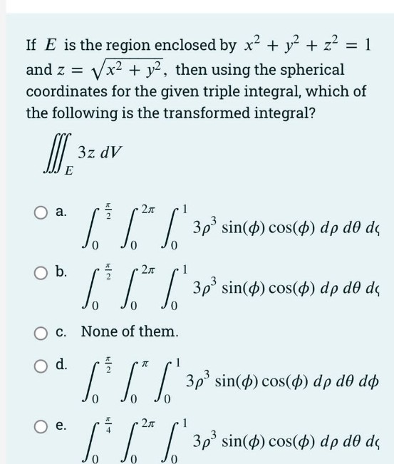 If E is the region enclosed by x² + y + z? = 1
+ y2, then using the spherical
and z =
coordinates for the given triple integral, which of
the following is the transformed integral?
3z dV
E
а.
1I| 3p° sin(4) cos(4) dp d0 dq
Ob.
T| 30' sin() cos(4) dp dð de
2л
do dç
None of them.
O d.
| 3p° sin(4) cos($) dp d0 dø
Oe.
2n
/'/| 30' sin(4) cos(4) dp dô de
