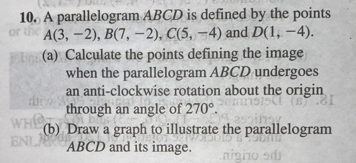 10. A parallelogram ABCD is defined by the points
or the A(3, -2), B(7, -2), C(5, –4) and D(1, -4).
En (a) Calculate the points defining the image
when the parallelogram ABCD undergoes
an anti-clockwise rotation about the origin
Smnsis (B.
through an angle of 270°.
WHIO
ENL S
AGLICGE
(b) Draw a graph to illustrate the parallelogram
ABCD and its image.
nigno ad
